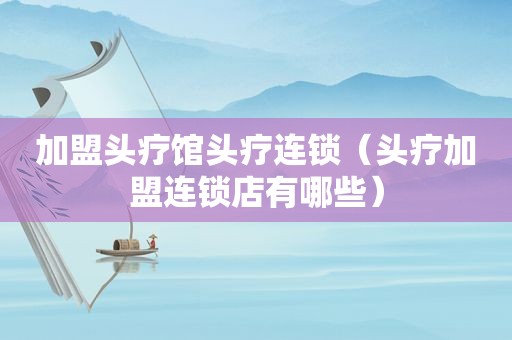 加盟头疗馆头疗连锁（头疗加盟连锁店有哪些）
