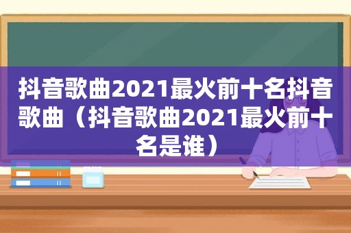 抖音歌曲2021最火前十名抖音歌曲（抖音歌曲2021最火前十名是谁）