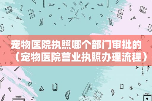 宠物医院执照哪个部门审批的（宠物医院营业执照办理流程）