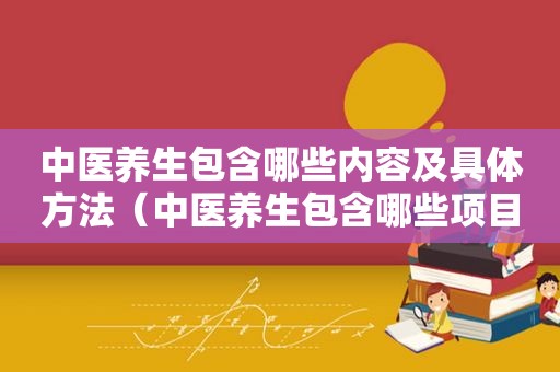 中医养生包含哪些内容及具体方法（中医养生包含哪些项目）