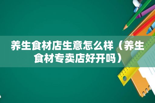 养生食材店生意怎么样（养生食材专卖店好开吗）
