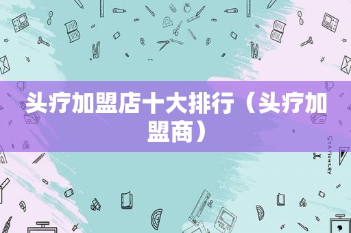 头疗加盟店十大排行（头疗加盟商）