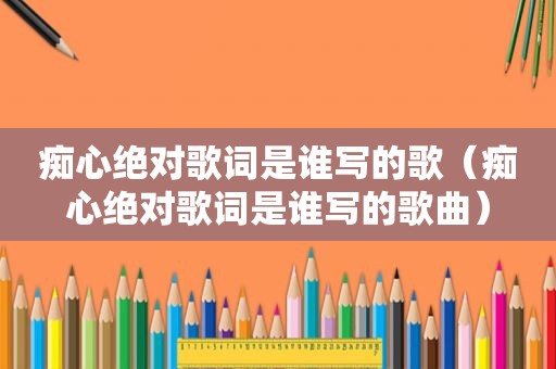 痴心绝对歌词是谁写的歌（痴心绝对歌词是谁写的歌曲）