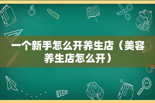 一个新手怎么开养生店（美容养生店怎么开）