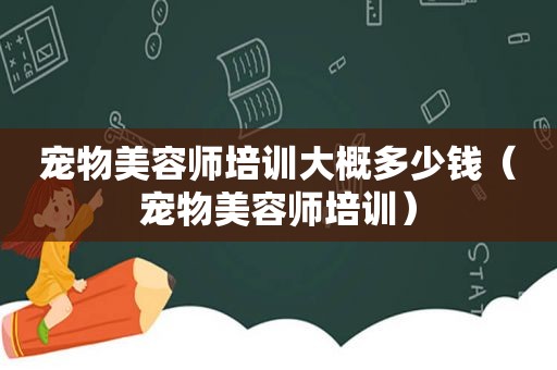 宠物美容师培训大概多少钱（宠物美容师培训）