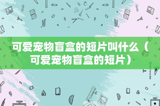 可爱宠物盲盒的短片叫什么（可爱宠物盲盒的短片）