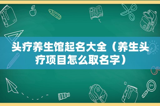 头疗养生馆起名大全（养生头疗项目怎么取名字）