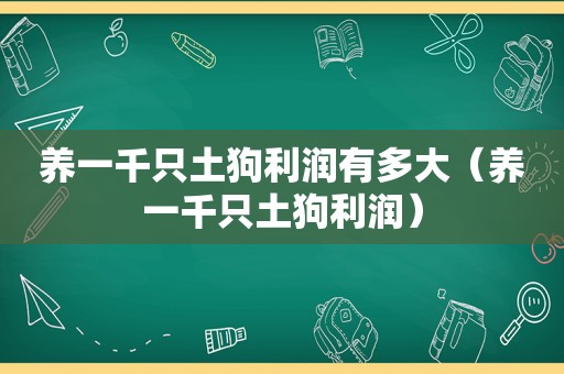 养一千只土狗利润有多大（养一千只土狗利润）