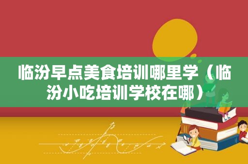 临汾早点美食培训哪里学（临汾小吃培训学校在哪）