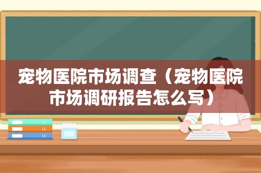 宠物医院市场调查（宠物医院市场调研报告怎么写）