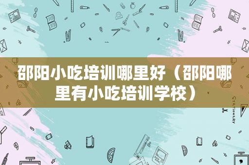 邵阳小吃培训哪里好（邵阳哪里有小吃培训学校）