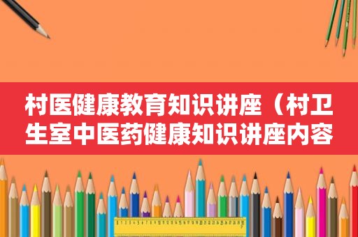 村医健康教育知识讲座（村卫生室中医药健康知识讲座内容）