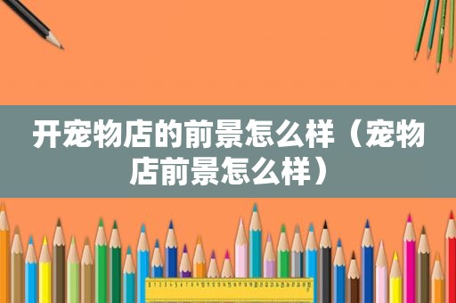 开宠物店的前景怎么样（宠物店前景怎么样）