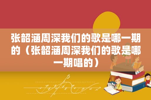 张韶涵周深我们的歌是哪一期的（张韶涵周深我们的歌是哪一期唱的）