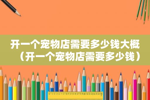 开一个宠物店需要多少钱大概（开一个宠物店需要多少钱）