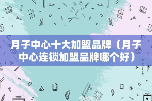 月子中心十大加盟品牌（月子中心连锁加盟品牌哪个好）