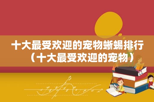 十大最受欢迎的宠物蜥蜴排行（十大最受欢迎的宠物）