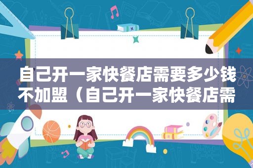 自己开一家快餐店需要多少钱不加盟（自己开一家快餐店需要多少钱）