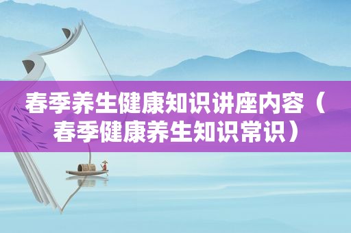 春季养生健康知识讲座内容（春季健康养生知识常识）