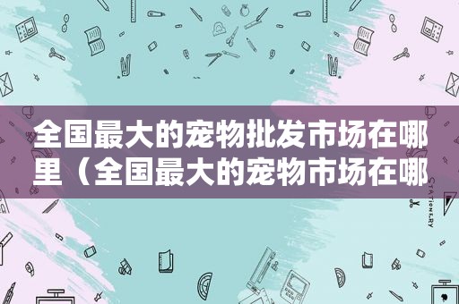 全国最大的宠物批发市场在哪里（全国最大的宠物市场在哪）