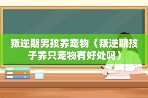 叛逆期男孩养宠物（叛逆期孩子养只宠物有好处吗）