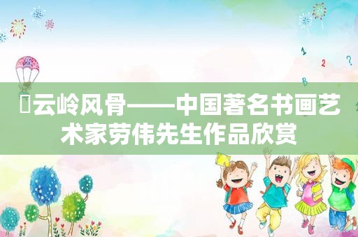 ​云岭风骨——中国著名书画艺术家劳伟先生作品欣赏