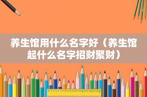 养生馆用什么名字好（养生馆起什么名字招财聚财）