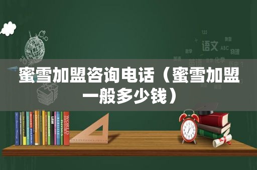 蜜雪加盟咨询电话（蜜雪加盟一般多少钱）
