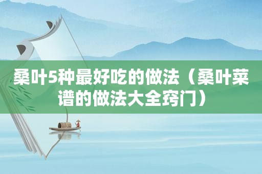 桑叶5种最好吃的做法（桑叶菜谱的做法大全窍门）
