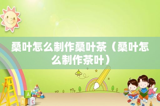 桑叶怎么制作桑叶茶（桑叶怎么制作茶叶）