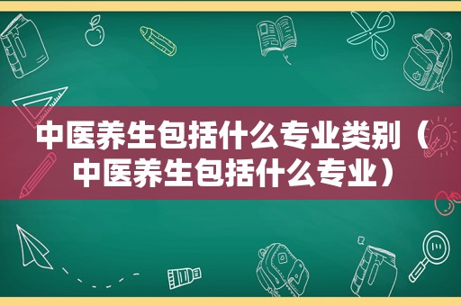 中医养生包括什么专业类别（中医养生包括什么专业）