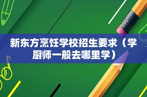 新东方烹饪学校招生要求（学厨师一般去哪里学）