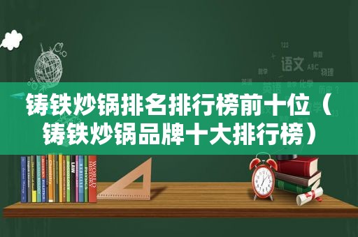 铸铁炒锅排名排行榜前十位（铸铁炒锅品牌十大排行榜）