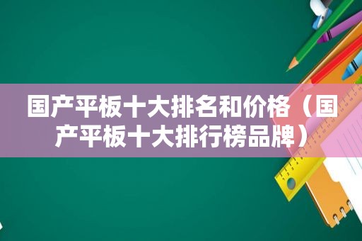 国产平板十大排名和价格（国产平板十大排行榜品牌）