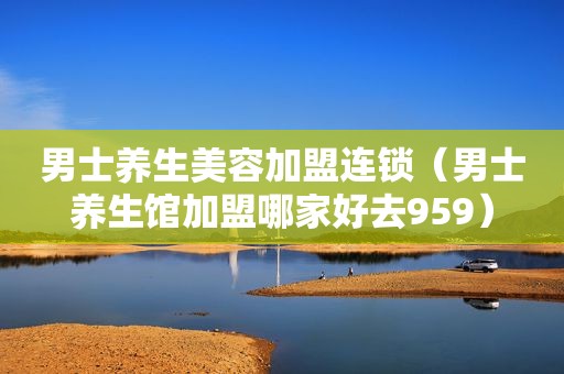 男士养生美容加盟连锁（男士养生馆加盟哪家好去959）