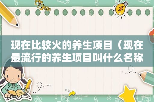 现在比较火的养生项目（现在最流行的养生项目叫什么名称）