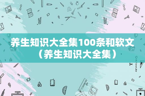 养生知识大全集100条和软文（养生知识大全集）