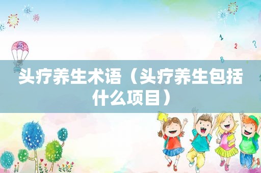 头疗养生术语（头疗养生包括什么项目）