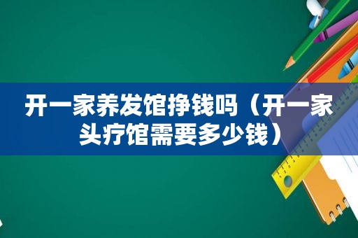 开一家养发馆挣钱吗（开一家头疗馆需要多少钱）