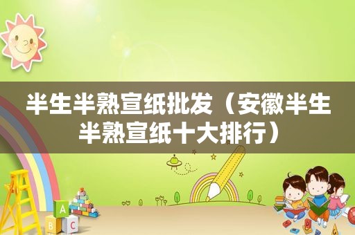 半生半熟宣纸批发（安徽半生半熟宣纸十大排行）