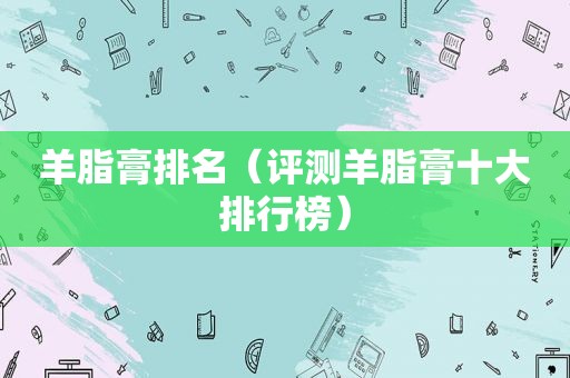 羊脂膏排名（评测羊脂膏十大排行榜）