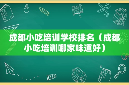 成都小吃培训学校排名（成都小吃培训哪家味道好）
