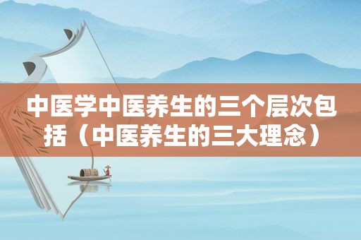中医学中医养生的三个层次包括（中医养生的三大理念）