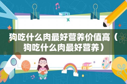 狗吃什么肉最好营养价值高（狗吃什么肉最好营养）