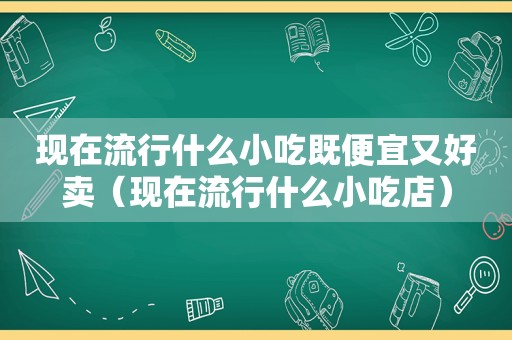 现在流行什么小吃既便宜又好卖（现在流行什么小吃店）