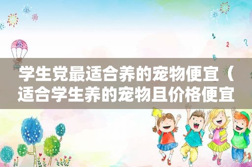 学生党最适合养的宠物便宜（适合学生养的宠物且价格便宜）