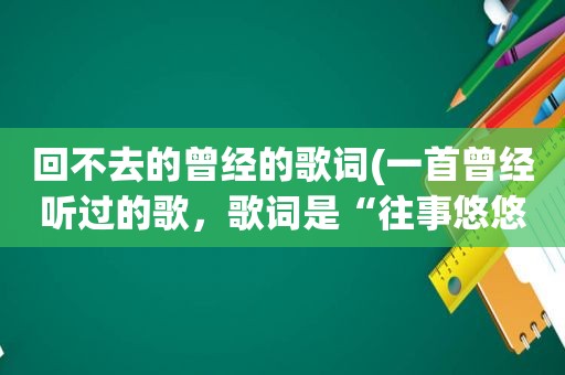回不去的曾经的歌词(一首曾经听过的歌，歌词是“往事悠悠的的在耳边唱着那首歌，那首你最爱的歌”请教歌名)