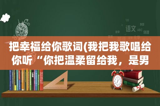 把幸福给你歌词(我把我歌唱给你听“你把温柔留给我，是男女对唱的，这是那首歌的歌词)
