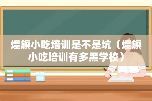 煌旗小吃培训是不是坑（煌旗小吃培训有多黑学校）