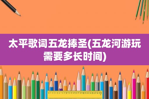 太平歌词五龙捧圣(五龙河游玩需要多长时间)